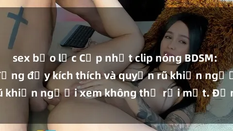 sex bạo lực Cập nhật clip nóng BDSM: Những pha hành động đầy kích thích và quyến rũ khiến người xem không thể rời mắt. Đừng bỏ lỡ!