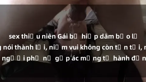 sex thiếu niên Gái bị hiếp dâm bạo lực: Nỗi đau không nói thành lời, niềm vui không còn tồn tại, người phụ nữ gặp ác mộng từ hành động độc ác của kẻ xấu.