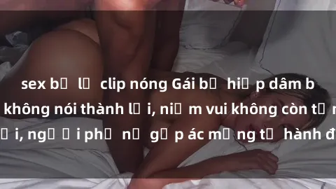 sex bị lộ clip nóng Gái bị hiếp dâm bạo lực: Nỗi đau không nói thành lời, niềm vui không còn tồn tại, người phụ nữ gặp ác mộng từ hành động độc ác của kẻ xấu.