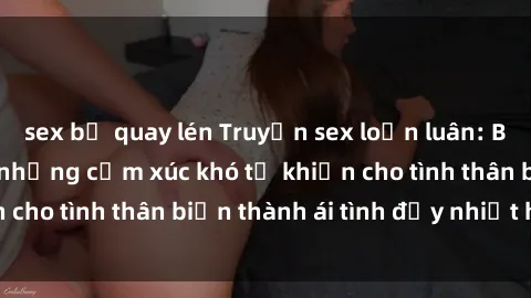 sex bị quay lén Truyện sex loạn luân: Bí mật gia đình và những cảm xúc khó tả khiến cho tình thân biến thành ái tình đầy nhiệt huyết