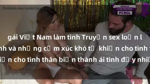 gái Việt Nam làm tình Truyện sex loạn luân: Bí mật gia đình và những cảm xúc khó tả khiến cho tình thân biến thành ái tình đầy nhiệt huyết