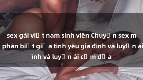 sex gái việt nam sinh viên Chuyện sex mẹ con: Sự phân biệt giữa tình yêu gia đình và luyến ái cấm địa
