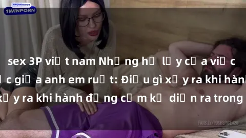 sex 3P việt nam Những hệ lụy của việc có quan hệ tình dục giữa anh em ruột: Điều gì xảy ra khi hành động cấm kỵ diễn ra trong gia đình?