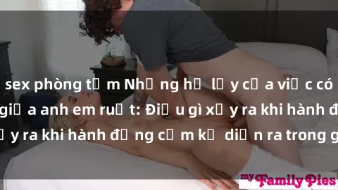sex phòng tắm Những hệ lụy của việc có quan hệ tình dục giữa anh em ruột: Điều gì xảy ra khi hành động cấm kỵ diễn ra trong gia đình?