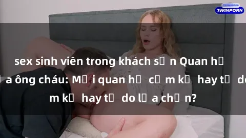 sex sinh viên trong khách sạn Quan hệ tình dục giữa ông cháu: Mối quan hệ cấm kỵ hay tự do lựa chọn?