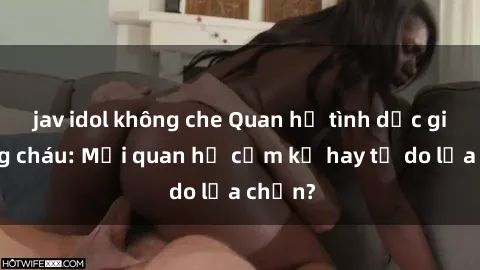 jav idol không che Quan hệ tình dục giữa ông cháu: Mối quan hệ cấm kỵ hay tự do lựa chọn?