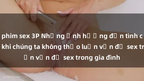 phim sex 3P Những ảnh hưởng đến tình cảm gia đình khi chúng ta không thảo luận vấn đề sex trong gia đình
