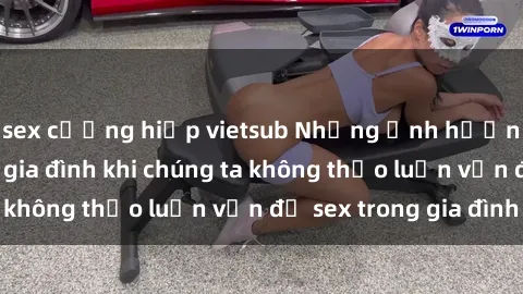 sex cưỡng hiếp vietsub Những ảnh hưởng đến tình cảm gia đình khi chúng ta không thảo luận vấn đề sex trong gia đình
