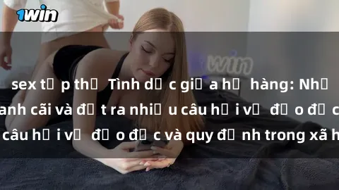 sex tập thể Tình dục giữa họ hàng: Những sự kiện gây tranh cãi và đặt ra nhiều câu hỏi về đạo đức và quy định trong xã hội.