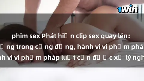 phim sex Phát hiện clip sex quay lén: Sự việc gây chấn động trong cộng đồng, hành vi vi phạm pháp luật cần được xử lý nghiêm
