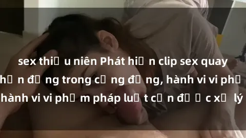sex thiếu niên Phát hiện clip sex quay lén: Sự việc gây chấn động trong cộng đồng, hành vi vi phạm pháp luật cần được xử lý nghiêm
