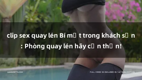 clip sex quay lén Bí mật trong khách sạn: Phòng quay lén hãy cẩn thận!