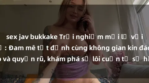 sex jav bukkake Trải nghiệm mới lạ với sex phòng thay đồ: Đam mê tột đỉnh cùng không gian kín đáo và quyến rũ, khám phá sự lôi cuốn từ sự hấp dẫn của nơi này.