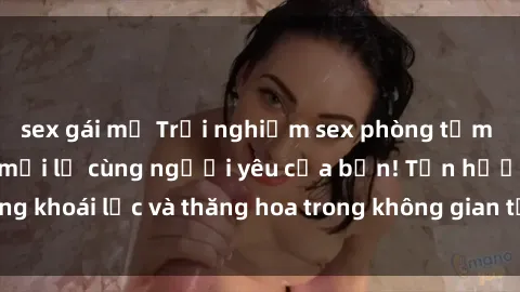 sex gái mỹ Trải nghiệm sex phòng tắm đầy kích thích và mới lạ cùng người yêu của bạn! Tận hưởng khoái lạc và thăng hoa trong không gian tắm ấm áp và gợi cảm.