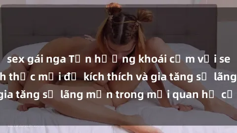 sex gái nga Tận hưởng khoái cảm với sex ngoài trời: Cách thức mới để kích thích và gia tăng sự lãng mạn trong mối quan hệ của bạn!