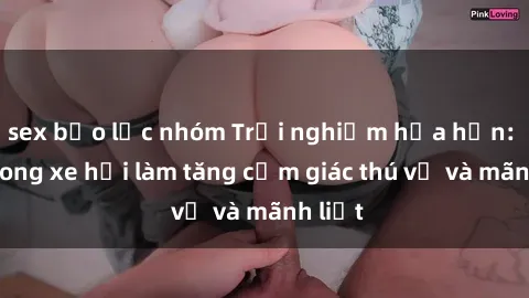 sex bạo lực nhóm Trải nghiệm hứa hẹn: Sex trong xe hơi làm tăng cảm giác thú vị và mãnh liệt
