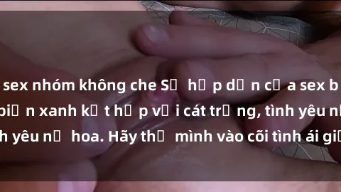 sex nhóm không che Sự hấp dẫn của sex bãi biển: Khi sóng biển xanh kết hợp với cát trắng, tình yêu nở hoa. Hãy thả mình vào cõi tình ái giữa sóng biển!