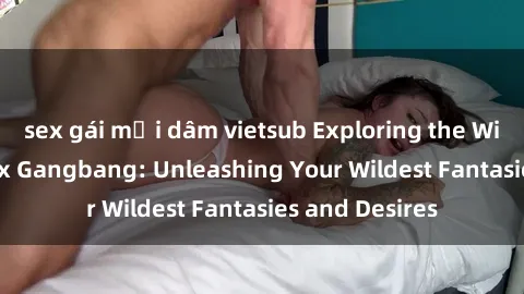 sex gái mại dâm vietsub Exploring the Wild World of Sex Gangbang: Unleashing Your Wildest Fantasies and Desires