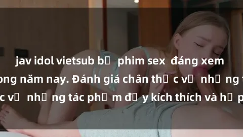 jav idol vietsub bộ phim sex  đáng xem không thể bỏ lỡ trong năm nay. Đánh giá chân thực về những tác phẩm đầy kích thích và hấp dẫn này.