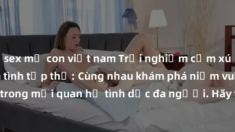 sex mẹ con việt nam Trải nghiệm cảm xúc mới mẻ với làm tình tập thể: Cùng nhau khám phá niềm vui và sự mãnh liệt trong mối quan hệ tình dục đa người. Hãy thử ngay để biết cảm giác thú vị này!