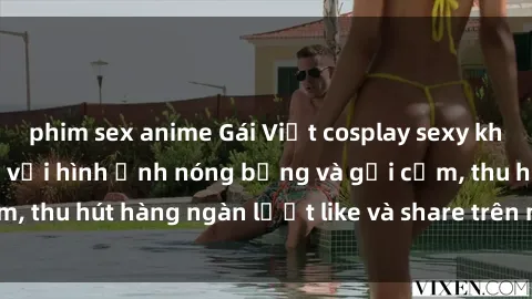 phim sex anime Gái Việt cosplay sexy khiến fan phát cuồng với hình ảnh nóng bỏng và gợi cảm, thu hút hàng ngàn lượt like và share trên mạng xã hội.