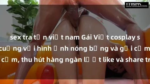 sex tra tấn việt nam Gái Việt cosplay sexy khiến fan phát cuồng với hình ảnh nóng bỏng và gợi cảm, thu hút hàng ngàn lượt like và share trên mạng xã hội.