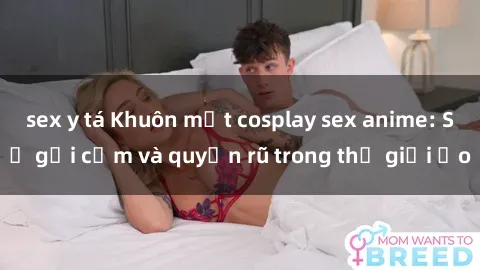 sex y tá Khuôn mặt cosplay sex anime: Sự gợi cảm và quyến rũ trong thế giới ảo