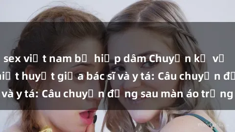 sex việt nam bị hiếp dâm Chuyện kể về cuộc tình đầy nhiệt huyết giữa bác sĩ và y tá: Câu chuyện đằng sau màn áo trắng