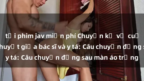tải phim jav miễn phí Chuyện kể về cuộc tình đầy nhiệt huyết giữa bác sĩ và y tá: Câu chuyện đằng sau màn áo trắng