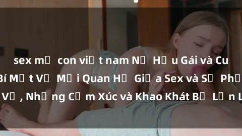 sex mẹ con việt nam Nữ Hầu Gái và Cuộc Sống Của Họ: Bí Mật Về Mối Quan Hệ Giữa Sex và Sự Phục Vụ, Những Cảm Xúc và Khao Khát Bị Lẫn Lộn Trong Lĩnh Vực Này.