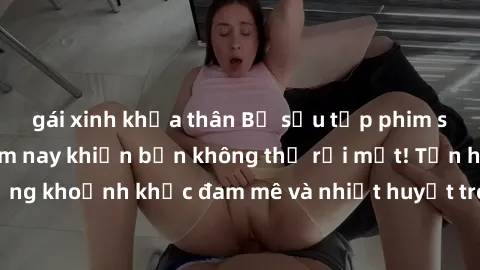 gái xinh khỏa thân Bộ sưu tập phim sex Mỹ hot nhất năm nay khiến bạn không thể rời mắt! Tận hưởng những khoảnh khắc đam mê và nhiệt huyết trong các tác phẩm nóng bỏng này!