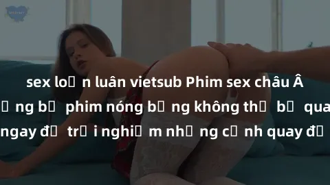sex loạn luân vietsub Phim sex châu Âu đỉnh cao: Top những bộ phim nóng bỏng không thể bỏ qua! Xem ngay để trải nghiệm những cảnh quay đầy kích thích và cuồng nhiệt.