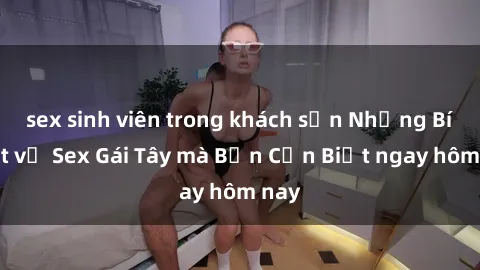 sex sinh viên trong khách sạn Những Bí Mật về Sex Gái Tây mà Bạn Cần Biết ngay hôm nay