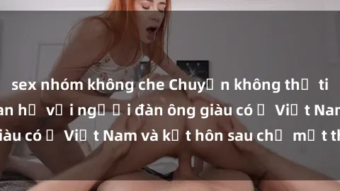 sex nhóm không che Chuyện không thể tin nổi: Gái Tây quan hệ với người đàn ông giàu có ở Việt Nam và kết hôn sau chỉ một tháng