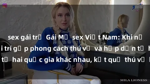 sex gái trẻ Gái Mỹ sex Việt Nam: Khi nền công nghiệp giải trí gặp phong cách thú vị và hấp dẫn từ hai quốc gia khác nhau, kết quả thú vị không thể bỏ qua.