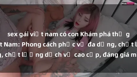 sex gái việt nam có con Khám phá thế giới của gái gọi Việt Nam: Phong cách phục vụ đa dạng, chất lượng dịch vụ cao cấp, đáng giá mọi khoản chi phí