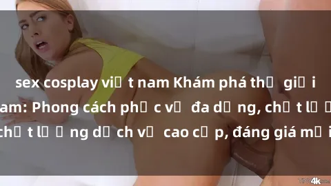 sex cosplay việt nam Khám phá thế giới của gái gọi Việt Nam: Phong cách phục vụ đa dạng, chất lượng dịch vụ cao cấp, đáng giá mọi khoản chi phí