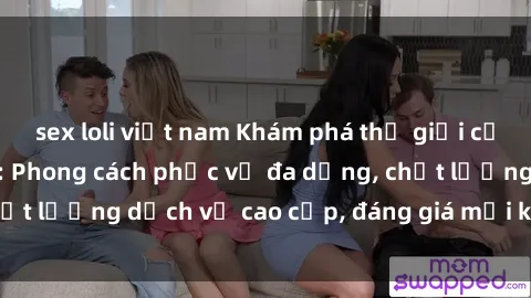 sex loli việt nam Khám phá thế giới của gái gọi Việt Nam: Phong cách phục vụ đa dạng, chất lượng dịch vụ cao cấp, đáng giá mọi khoản chi phí