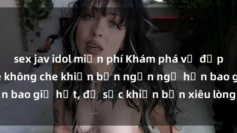 sex jav idol miễn phí Khám phá vẻ đẹp gái Việt Nam nude không che khiến bạn ngẩn ngơ hơn bao giờ hết, đủ sức khiến bạn xiêu lòng đến ngất ngây