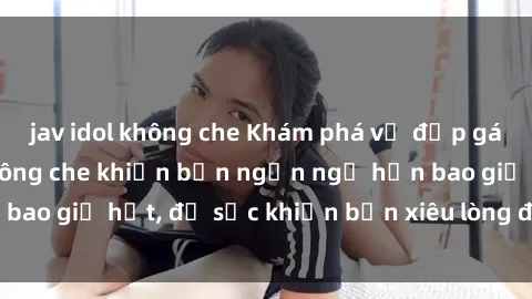 jav idol không che Khám phá vẻ đẹp gái Việt Nam nude không che khiến bạn ngẩn ngơ hơn bao giờ hết, đủ sức khiến bạn xiêu lòng đến ngất ngây
