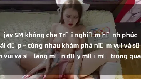 jav SM không che Trải nghiệm hạnh phúc khi làm tình với gái đẹp – cùng nhau khám phá niềm vui và sự lãng mạn đầy mới mẻ trong quan hệ của bạn.