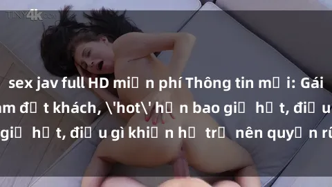 sex jav full HD miễn phí Thông tin mới: Gái call girl Việt Nam đắt khách, 'hot' hơn bao giờ hết, điều gì khiến họ trở nên quyến rũ và đáng chú ý?