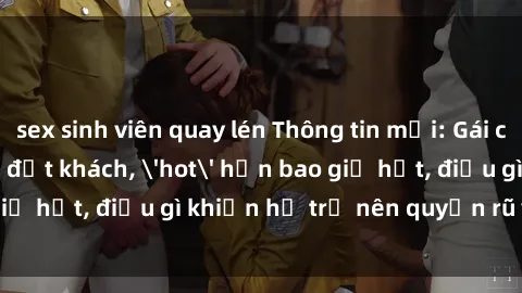 sex sinh viên quay lén Thông tin mới: Gái call girl Việt Nam đắt khách, 'hot' hơn bao giờ hết, điều gì khiến họ trở nên quyến rũ và đáng chú ý?