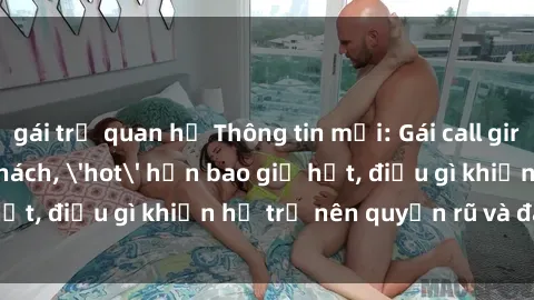 gái trẻ quan hệ Thông tin mới: Gái call girl Việt Nam đắt khách, 'hot' hơn bao giờ hết, điều gì khiến họ trở nên quyến rũ và đáng chú ý?