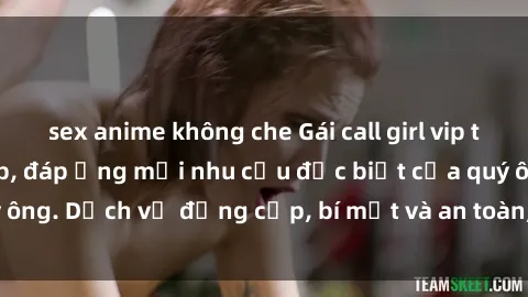 sex anime không che Gái call girl vip tư vấn chuyên nghiệp, đáp ứng mọi nhu cầu đặc biệt của quý ông. Dịch vụ đẳng cấp, bí mật và an toàn, hãy tìm hiểu ngay!