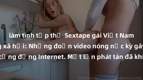 làm tình tập thể Sextape gái Việt Nam gây sốt trên mạng xã hội: Những đoạn video nóng nực kỳ gây chấn động cộng đồng Internet. Một lần phát tán đã khiến người xem không thể rời mắt.