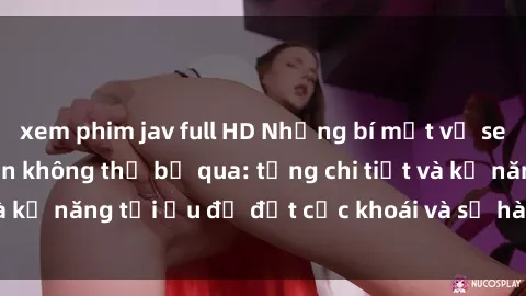 xem phim jav full HD Những bí mật về sex người lớn mà bạn không thể bỏ qua: từng chi tiết và kỹ năng tối ưu để đạt cực khoái và sự hài lòng tối đa.