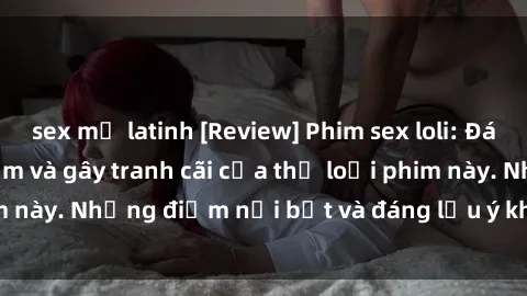 sex mỹ latinh [Review] Phim sex loli: Đánh giá về sự gợi cảm và gây tranh cãi của thể loại phim này. Những điểm nổi bật và đáng lưu ý khi xem phim loli.
