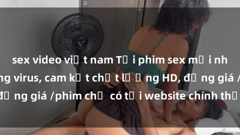 sex video việt nam Tải phim sex mới nhất cực nhanh không virus, cam kết chất lượng HD, đồng giá /phim chỉ có tại website chính thức. Đặt ngay!