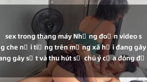 sex trong thang máy Những đoạn video sex Việt Nam không che nổi tiếng trên mạng xã hội đang gây sốt và thu hút sự chú ý của đông đảo người xem.